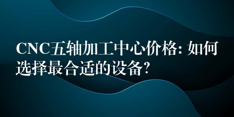 CNC五轴加工中心价格: 如何选择最合适的设备？