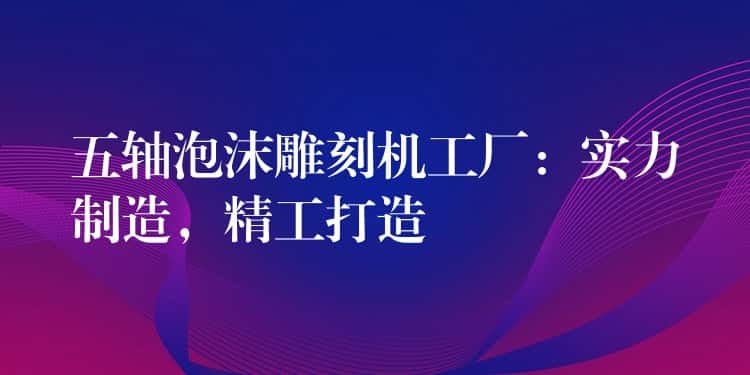 五轴泡沫雕刻机工厂：实力制造，精工打造