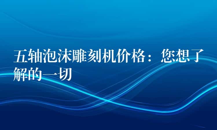 五轴泡沫雕刻机价格：您想了解的一切