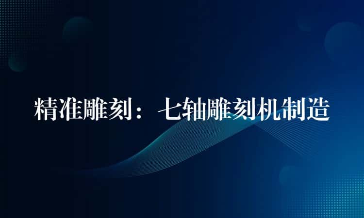 精准雕刻：七轴雕刻机制造
