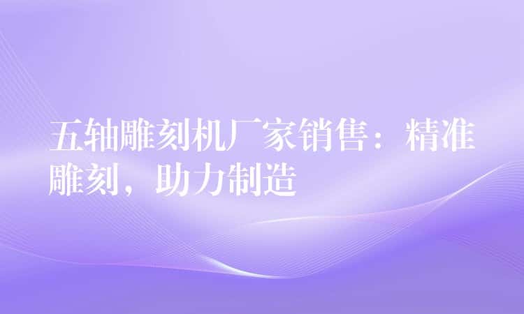 五轴雕刻机厂家销售：精准雕刻，助力制造