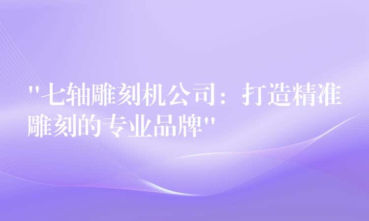 “七轴雕刻机公司：打造精准雕刻的专业品牌”
