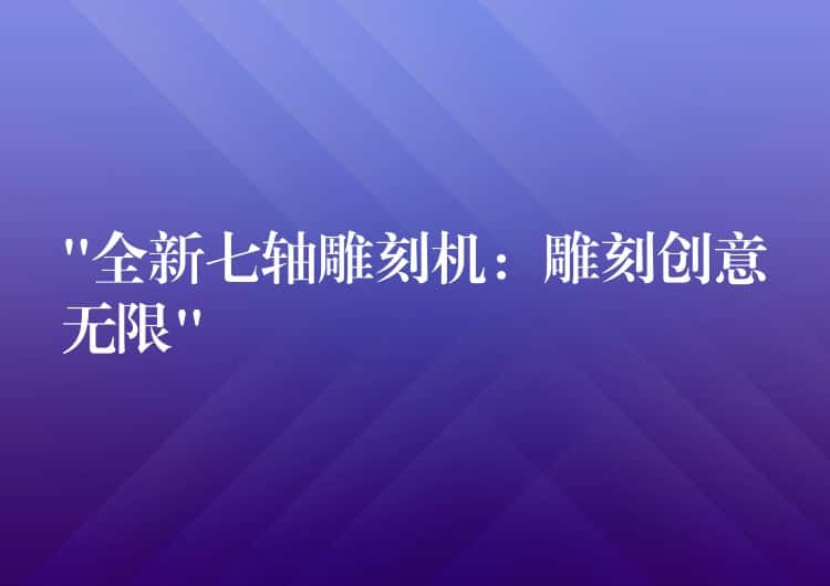 “全新七轴雕刻机：雕刻创意无限”