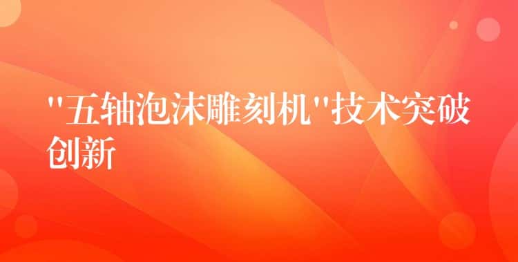 “五轴泡沫雕刻机”技术突破创新